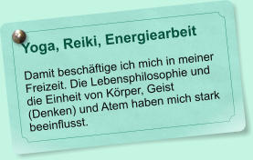 Yoga, Reiki, Energiearbeit   Damit beschftige ich mich in meiner Freizeit. Die Lebensphilosophie und die Einheit von Krper, Geist (Denken) und Atem haben mich stark beeinflusst.