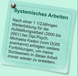 Systemisches Arbeiten  Nach einer 1 1/2Jhrigen Weiterbildung fr die Aufstellungsarbeit (2000 bis 2001) bei Dipl.Psych. Michaela Kaden (vom DGfS anerkannt) erfolgten weitere Fortbildungen, um meine Sichtweisen in dieser Arbeit immer wieder zu erweitern.