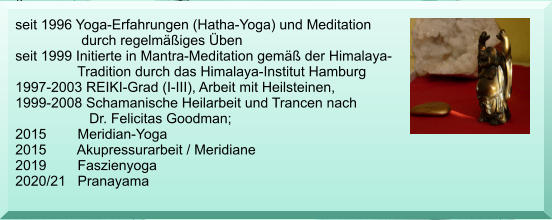 seit 1996 Yoga-Erfahrungen (Hatha-Yoga) und Meditation                   durch regelmiges ben  seit 1999 Initierte in Mantra-Meditation gem der Himalaya-                 Tradition durch das Himalaya-Institut Hamburg 1997-2003 REIKI-Grad (I-III), Arbeit mit Heilsteinen, 1999-2008 Schamanische Heilarbeit und Trancen nach                    Dr. Felicitas Goodman; 2015        Meridian-Yoga  2015        Akupressurarbeit / Meridiane 2019        Faszienyoga 2020/21   Pranayama