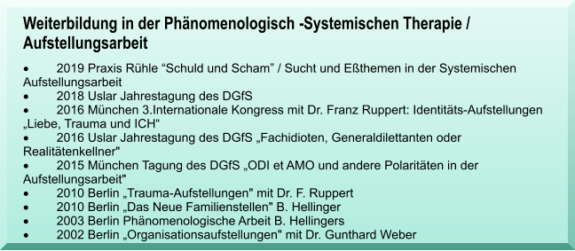 Weiterbildung in der Phnomenologisch -Systemischen Therapie / Aufstellungsarbeit 	2019 Praxis Rhle Schuld und Scham / Sucht und Ethemen in der Systemischen Aufstellungsarbeit 	2018 Uslar Jahrestagung des DGfS 	2016 Mnchen 3.Internationale Kongress mit Dr. Franz Ruppert: Identitts-Aufstellungen  Liebe, Trauma und ICH 	2016 Uslar Jahrestagung des DGfS Fachidioten, Generaldilettanten oder Realittenkellner" 	2015 Mnchen Tagung des DGfS ODI et AMO und andere Polaritten in der Aufstellungsarbeit" 	2010 Berlin Trauma-Aufstellungen" mit Dr. F. Ruppert  	2010 Berlin Das Neue Familienstellen" B. Hellinger  	2003 Berlin Phnomenologische Arbeit B. Hellingers 	2002 Berlin Organisationsaufstellungen" mit Dr. Gunthard Weber