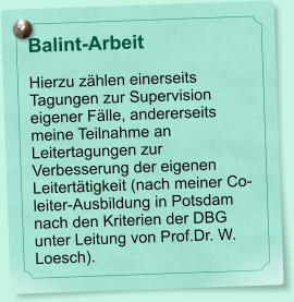 Balint-Arbeit  Hierzu zhlen einerseits Tagungen zur Supervision eigener Flle, andererseits meine Teilnahme an Leitertagungen zur Verbesserung der eigenen Leiterttigkeit (nach meiner Co-leiter-Ausbildung in Potsdam nach den Kriterien der DBG unter Leitung von Prof.Dr. W. Loesch).
