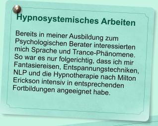 Hypnosystemisches Arbeiten  Bereits in meiner Ausbildung zum Psychologischen Berater interessierten mich Sprache und Trance-Ph�nomene. So war es nur folgerichtig, dass ich mir Fantasiereisen, Entspannungstechniken, NLP und die Hypnotherapie nach Milton Erickson intensiv in entsprechenden Fortbildungen angeeignet habe.