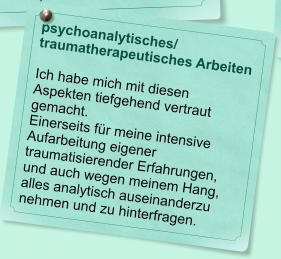 psychoanalytisches/ traumatherapeutisches Arbeiten  Ich habe mich mit diesen Aspekten tiefgehend vertraut gemacht.  Einerseits f�r meine intensive Aufarbeitung eigener traumatisierender Erfahrungen, und auch wegen meinem Hang, alles analytisch auseinanderzu nehmen und zu hinterfragen.