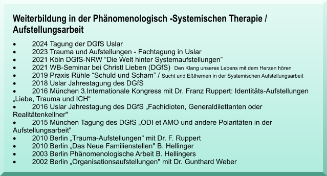 Weiterbildung in der Ph�nomenologisch -Systemischen Therapie / Aufstellungsarbeit �	2024 Tagung der DGfS Uslar �	2023 Trauma und Aufstellungen - Fachtagung in Uslar �	2021 K�ln DGfS-NRW �Die Welt hinter Systemaufstellungen� �	2021 WB-Seminar bei Christl Lieben (DGfS)  Den Klang unseres Lebens mit dem Herzen h�ren �	2019 Praxis R�hle �Schuld und Scham� / Sucht und E�themen in der Systemischen Aufstellungsarbeit �	2018 Uslar Jahrestagung des DGfS �	2016 M�nchen 3.Internationale Kongress mit Dr. Franz Ruppert: Identit�ts-Aufstellungen          �Liebe, Trauma und ICH� �	2016 Uslar Jahrestagung des DGfS �Fachidioten, Generaldilettanten oder Realit�tenkellner" �	2015 M�nchen Tagung des DGfS �ODI et AMO und andere Polarit�ten in der Aufstellungsarbeit" �	2010 Berlin �Trauma-Aufstellungen" mit Dr. F. Ruppert  �	2010 Berlin �Das Neue Familienstellen" B. Hellinger  �	2003 Berlin Ph�nomenologische Arbeit B. Hellingers �	2002 Berlin �Organisationsaufstellungen" mit Dr. Gunthard Weber